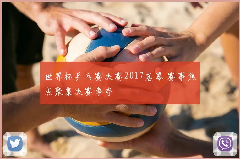 世界杯乒乓赛决赛2017落幕 赛事焦点聚集决赛争夺
