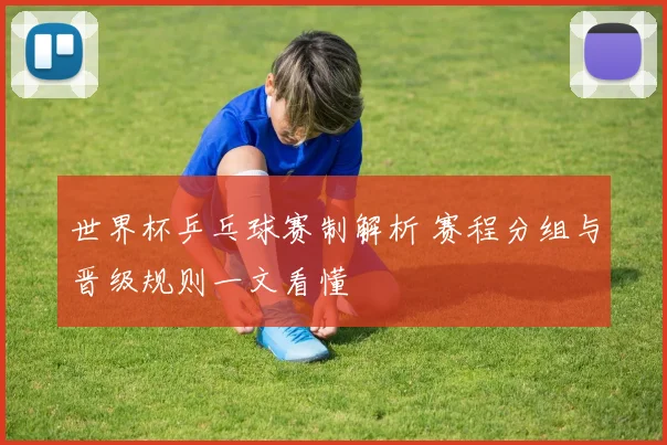 世界杯乒乓球赛制解析 赛程分组与晋级规则一文看懂