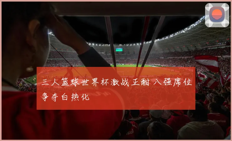 三人篮球世界杯激战正酣 八强席位争夺白热化