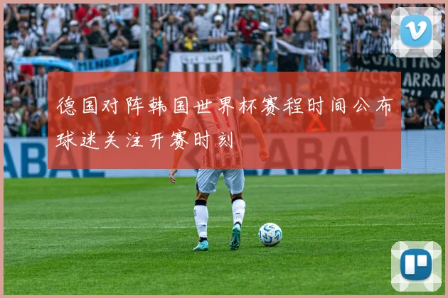 德国对阵韩国世界杯赛程时间公布球迷关注开赛时刻