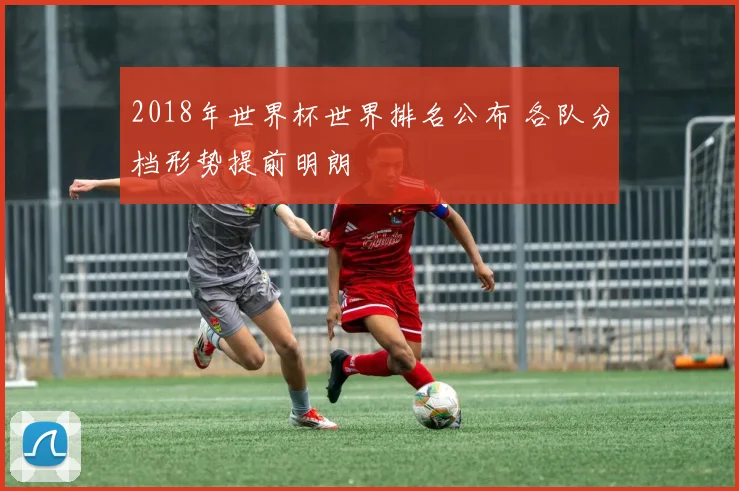 2018年世界杯世界排名公布 各队分档形势提前明朗