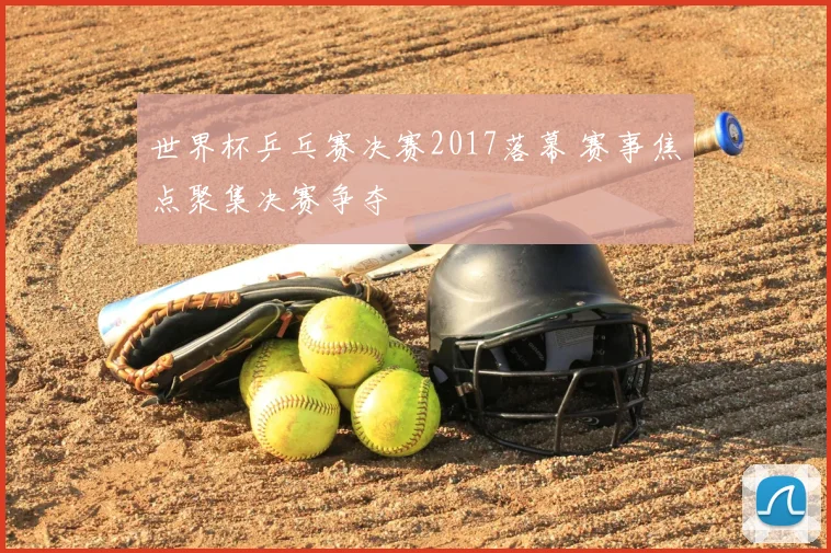 世界杯乒乓赛决赛2017落幕 赛事焦点聚集决赛争夺