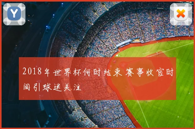 2018年世界杯何时结束 赛事收官时间引球迷关注