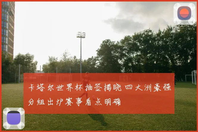 卡塔尔世界杯抽签揭晓 四大洲豪强分组出炉赛事看点明确