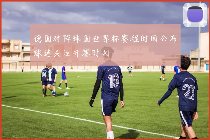 德国对阵韩国世界杯赛程时间公布球迷关注开赛时刻