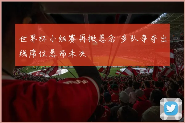 世界杯小组赛再掀悬念 多队争夺出线席位悬而未决