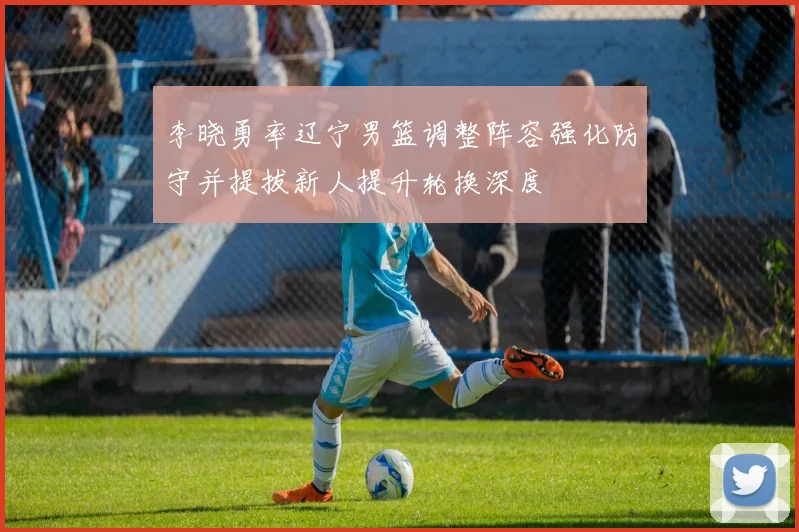 李晓勇率辽宁男篮调整阵容强化防守并提拔新人提升轮换深度