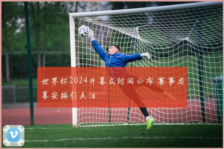 世界杯2024开幕式时间公布 赛事启幕安排引关注