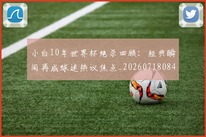 小白10年世界杯绝杀回顾：经典瞬间再成球迷热议焦点_20260718084702