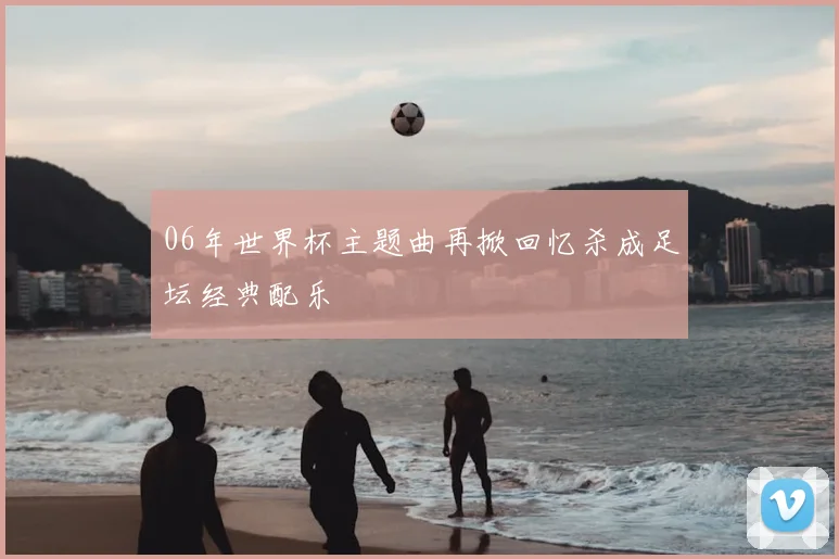 06年世界杯主题曲再掀回忆杀成足坛经典配乐