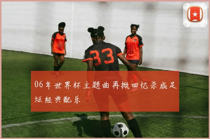 06年世界杯主题曲再掀回忆杀成足坛经典配乐